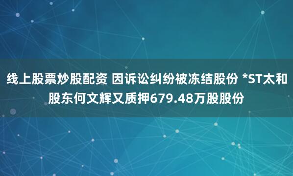 线上股票炒股配资 因诉讼纠纷被冻结股份 *ST太和股东何文辉又质押679.48万股股份