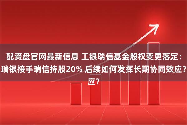 配资盘官网最新信息 工银瑞信基金股权变更落定：瑞银接手瑞信持股20% 后续如何发挥长期协同效应？