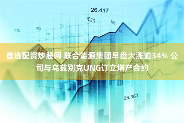 首选配资炒股网 联合能源集团早盘大涨逾34% 公司与乌兹别克UNG订立增产合约