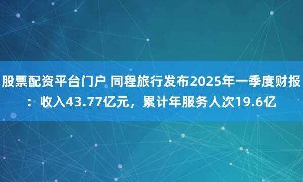 股票配资平台门户 同程旅行发布2025年一季度财报：收入43.77亿元，累计年服务人次19.6亿