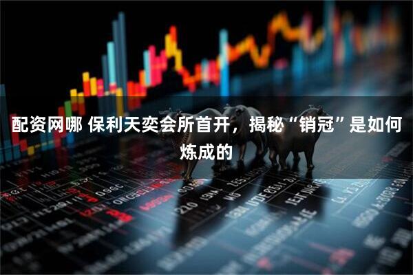 配资网哪 保利天奕会所首开，揭秘“销冠”是如何炼成的