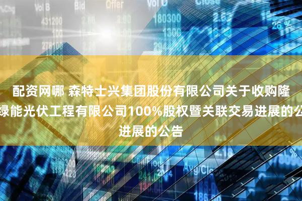 配资网哪 森特士兴集团股份有限公司关于收购隆基绿能光伏工程有限公司100%股权暨关联交易进展的公告