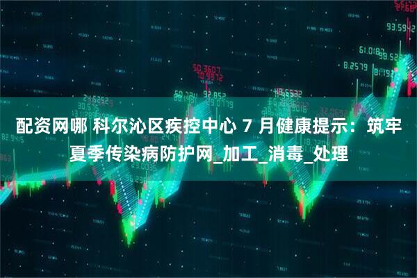 配资网哪 科尔沁区疾控中心 7 月健康提示：筑牢夏季传染病防护网_加工_消毒_处理