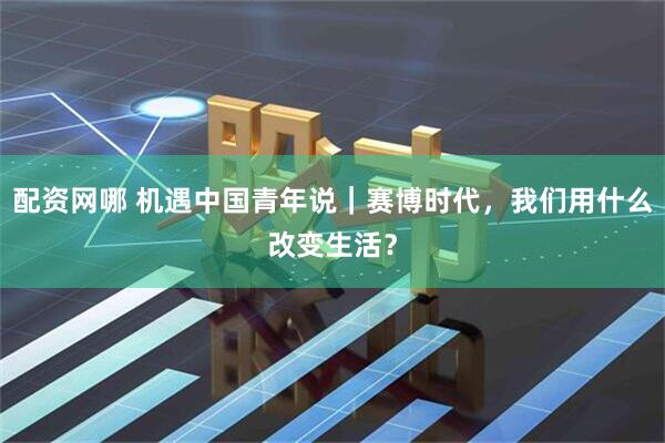 配资网哪 机遇中国青年说｜赛博时代，我们用什么改变生活？