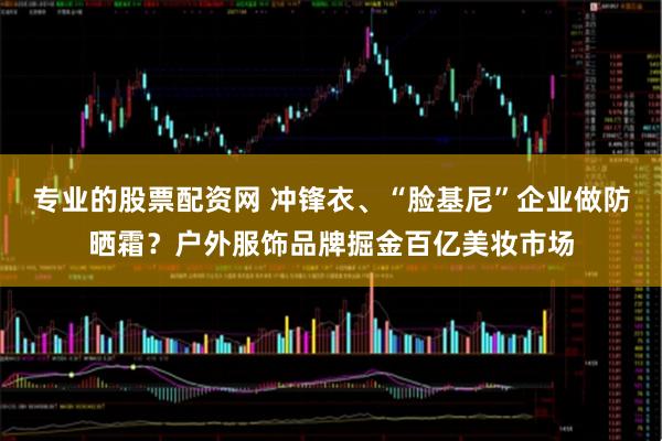 专业的股票配资网 冲锋衣、“脸基尼”企业做防晒霜？户外服饰品牌掘金百亿美妆市场