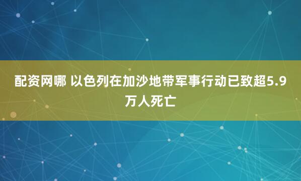 配资网哪 以色列在加沙地带军事行动已致超5.9万人死亡