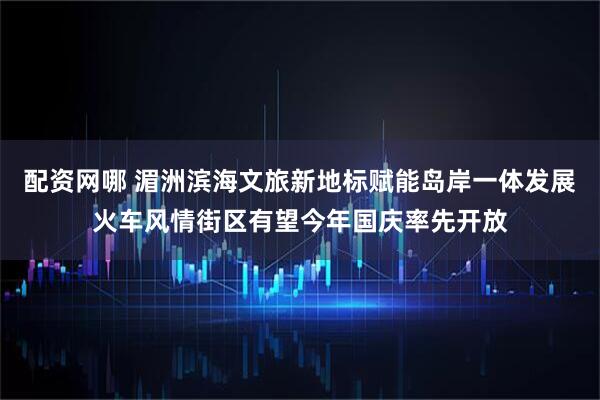 配资网哪 湄洲滨海文旅新地标赋能岛岸一体发展火车风情街区有望今年国庆率先开放