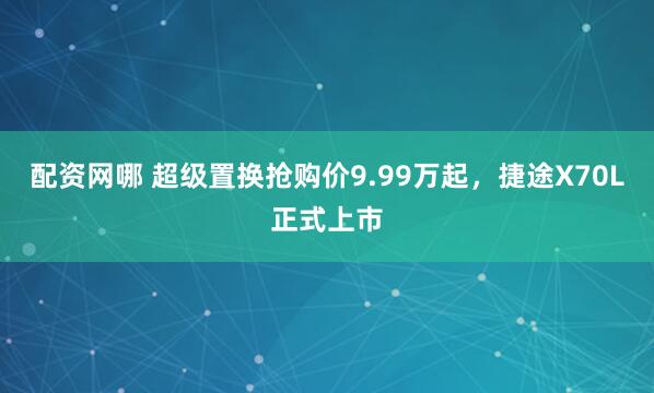 配资网哪 超级置换抢购价9.99万起，捷途X70L正式上市