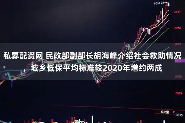 私募配资网 民政部副部长胡海峰介绍社会救助情况，城乡低保平均标准较2020年增约两成