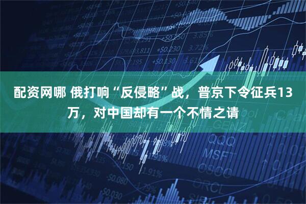 配资网哪 俄打响“反侵略”战，普京下令征兵13万，对中国却有一个不情之请