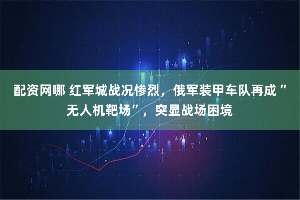 配资网哪 红军城战况惨烈，俄军装甲车队再成“无人机靶场”，突显战场困境