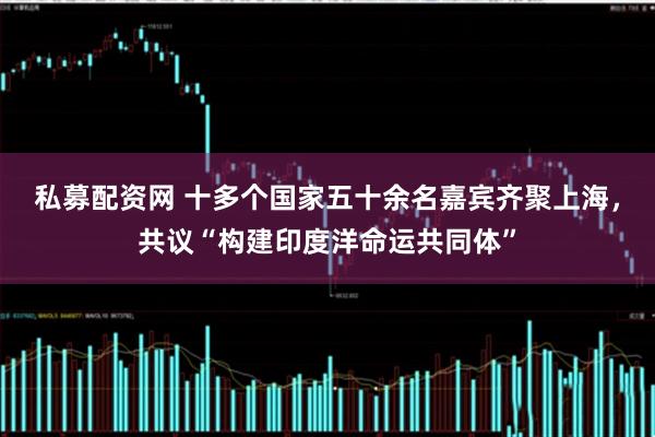 私募配资网 十多个国家五十余名嘉宾齐聚上海，共议“构建印度洋命运共同体”