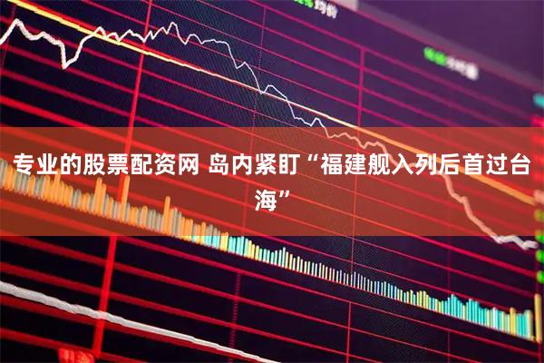 专业的股票配资网 岛内紧盯“福建舰入列后首过台海”