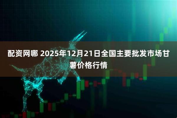 配资网哪 2025年12月21日全国主要批发市场甘薯价格行情
