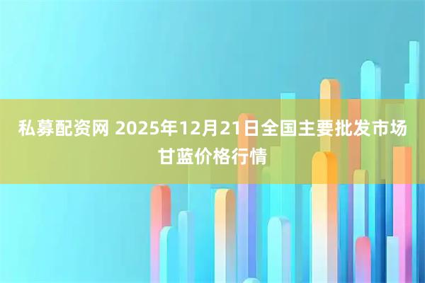 私募配资网 2025年12月21日全国主要批发市场甘蓝价格行情