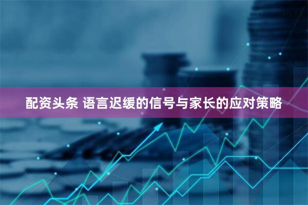 配资头条 语言迟缓的信号与家长的应对策略