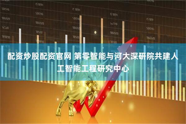 配资炒股配资官网 第零智能与河大深研院共建人工智能工程研究中心